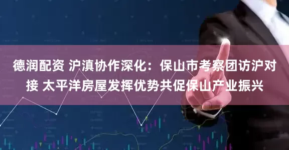 德润配资 沪滇协作深化：保山市考察团访沪对接 太平洋房屋发挥优势共促保山产业振兴