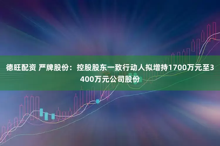 德旺配资 严牌股份：控股股东一致行动人拟增持1700万元至3400万元公司股份
