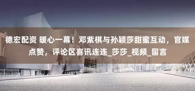 德宏配资 暖心一幕！邓紫棋与孙颖莎甜蜜互动，官媒点赞，评论区喜讯连连_莎莎_视频_留言
