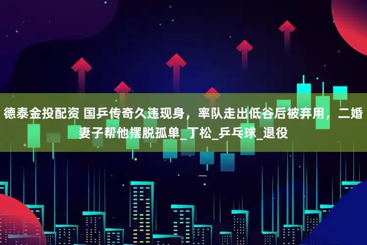 德泰金投配资 国乒传奇久违现身，率队走出低谷后被弃用，二婚妻子帮他摆脱孤单_丁松_乒乓球_退役