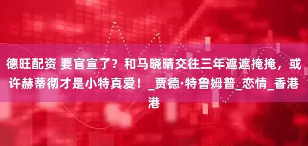 德旺配资 要官宣了？和马晓晴交往三年遮遮掩掩，或许赫蒂彻才是小特真爱！_贾德·特鲁姆普_恋情_香港
