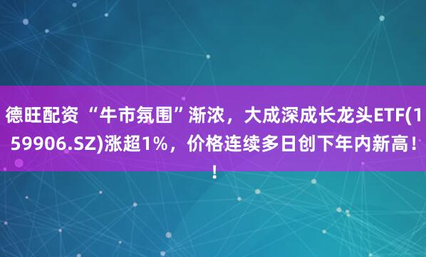 德旺配资 “牛市氛围”渐浓，大成深成长龙头ETF(159906.SZ)涨超1%，价格连续多日创下年内新高！