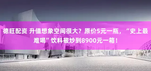 德旺配资 升值想象空间很大？原价5元一瓶，“史上最难喝”饮料被炒到8900元一箱！
