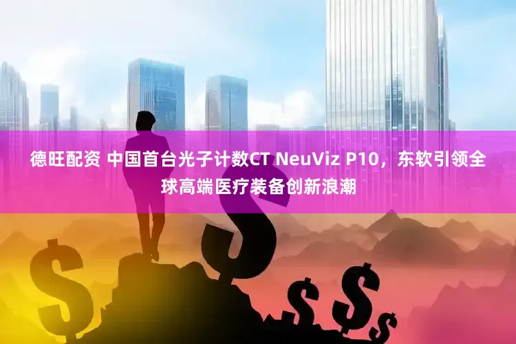 德旺配资 中国首台光子计数CT NeuViz P10，东软引领全球高端医疗装备创新浪潮