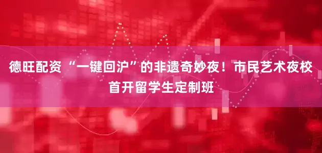 德旺配资 “一键回沪”的非遗奇妙夜！市民艺术夜校首开留学生定制班