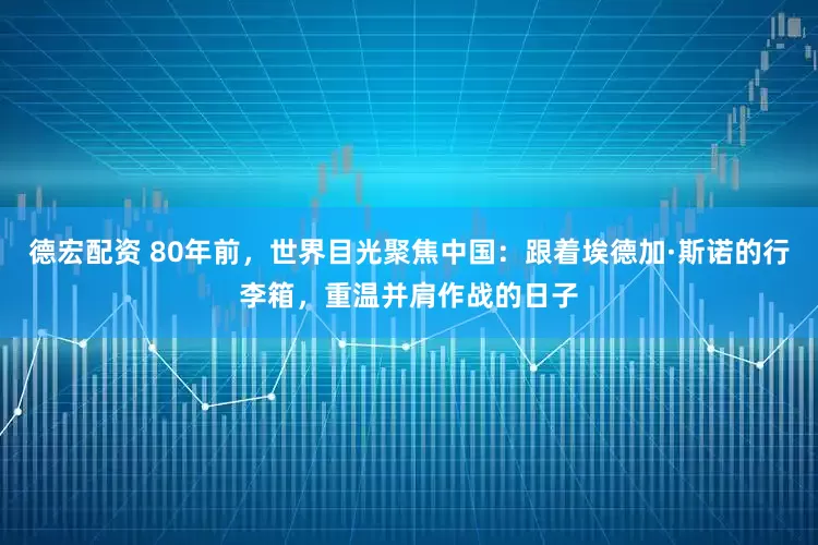 德宏配资 80年前，世界目光聚焦中国：跟着埃德加·斯诺的行李箱，重温并肩作战的日子