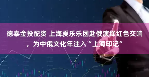 德泰金投配资 上海爱乐乐团赴俄演绎红色交响，为中俄文化年注入“上海印记”