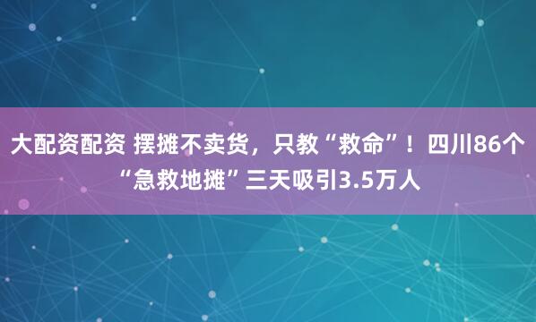 大配资配资 摆摊不卖货，只教“救命”！四川86个“急救地摊”三天吸引3.5万人