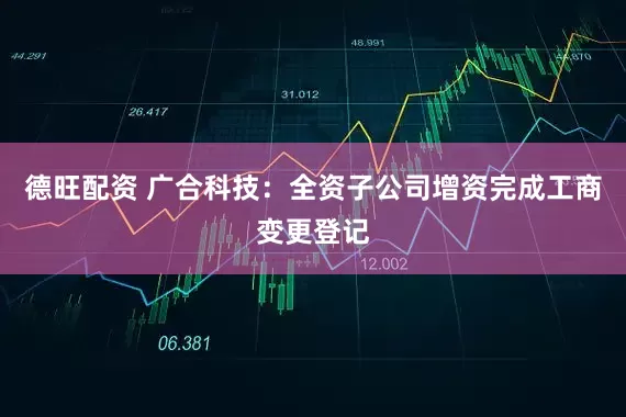 德旺配资 广合科技：全资子公司增资完成工商变更登记