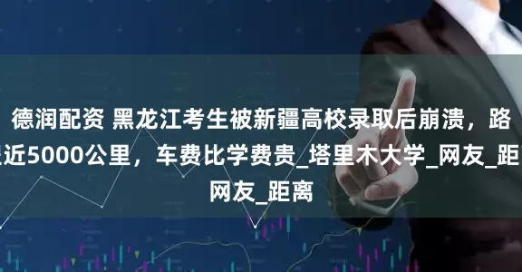 德润配资 黑龙江考生被新疆高校录取后崩溃，路程近5000公里，车费比学费贵_塔里木大学_网友_距离