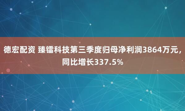 德宏配资 臻镭科技第三季度归母净利润3864万元，同比增长337.5%