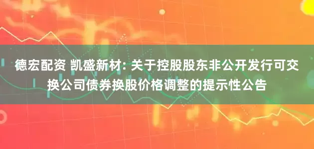 德宏配资 凯盛新材: 关于控股股东非公开发行可交换公司债券换股价格调整的提示性公告