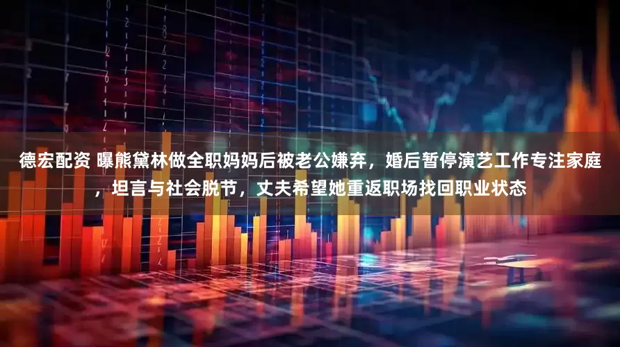德宏配资 曝熊黛林做全职妈妈后被老公嫌弃，婚后暂停演艺工作专注家庭，坦言与社会脱节，丈夫希望她重返职场找回职业状态