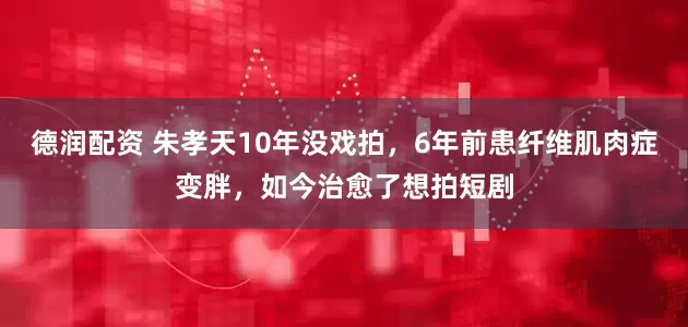 德润配资 朱孝天10年没戏拍，6年前患纤维肌肉症变胖，如今治愈了想拍短剧