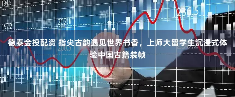 德泰金投配资 指尖古韵遇见世界书香，上师大留学生沉浸式体验中国古籍装帧