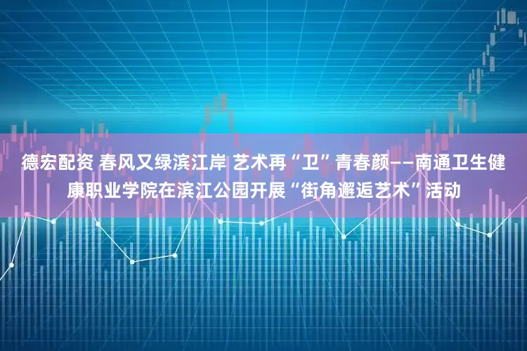 德宏配资 春风又绿滨江岸 艺术再“卫”青春颜——南通卫生健康职业学院在滨江公园开展“街角邂逅艺术”活动