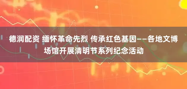 德润配资 缅怀革命先烈 传承红色基因——各地文博场馆开展清明节系列纪念活动