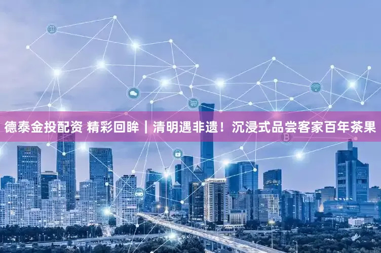 德泰金投配资 精彩回眸｜清明遇非遗！沉浸式品尝客家百年茶果