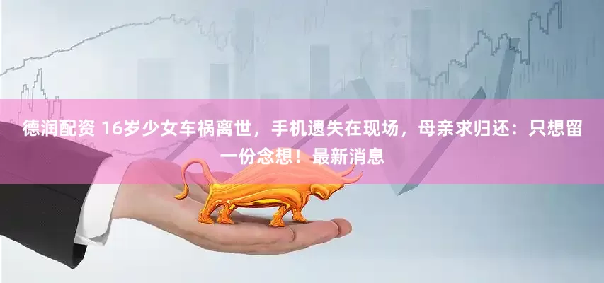 德润配资 16岁少女车祸离世，手机遗失在现场，母亲求归还：只想留一份念想！最新消息