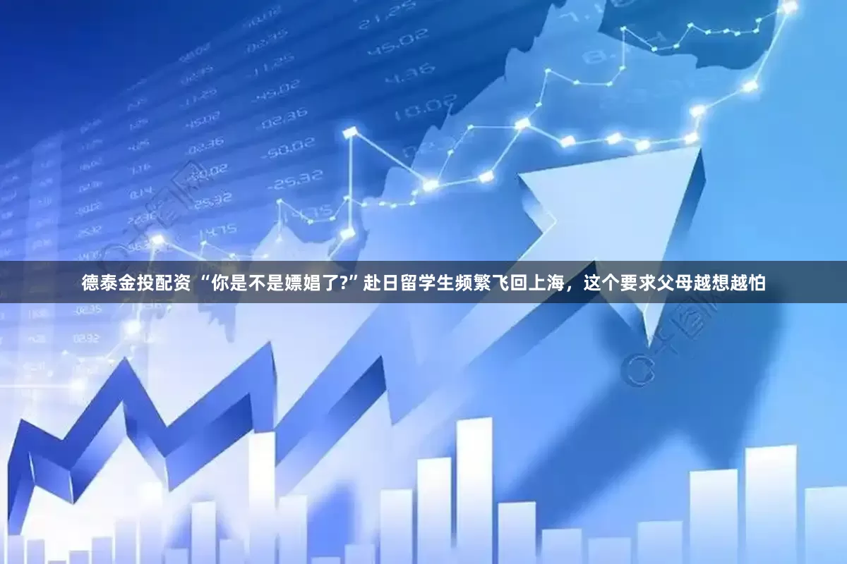 德泰金投配资 “你是不是嫖娼了?”赴日留学生频繁飞回上海，这个要求父母越想越怕